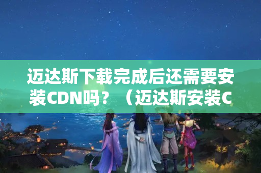 邁達斯下載完成后還需要安裝CDN嗎？（邁達斯安裝CDN流程詳解）