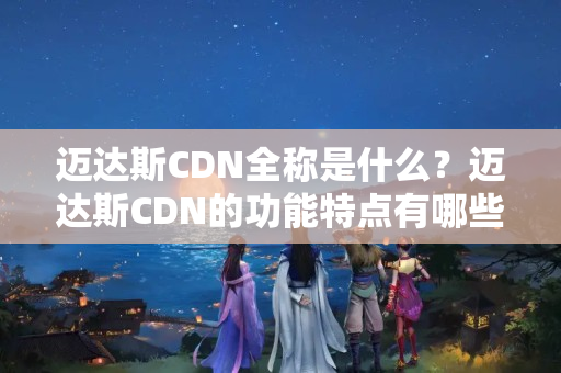 邁達(dá)斯CDN全稱(chēng)是什么？邁達(dá)斯CDN的功能特點(diǎn)有哪些？