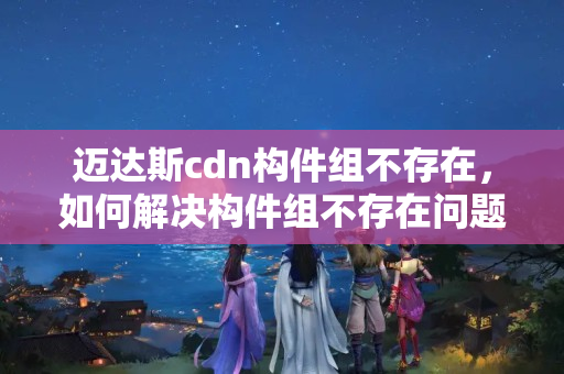 邁達(dá)斯cdn構(gòu)件組不存在，如何解決構(gòu)件組不存在問題