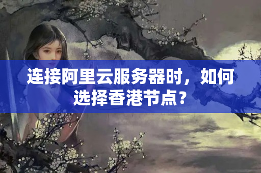 連接阿里云服務(wù)器時(shí)，如何選擇香港節(jié)點(diǎn)？