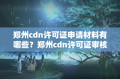 鄭州cdn許可證申請材料有哪些？鄭州cdn許可證審核流程詳解