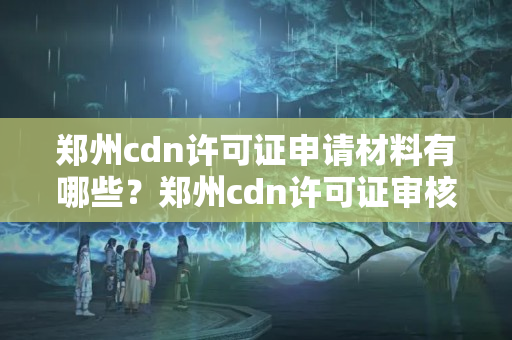 鄭州cdn許可證申請材料有哪些？鄭州cdn許可證審核流程詳解