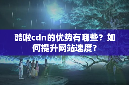 酷啦cdn的優(yōu)勢(shì)有哪些？如何提升網(wǎng)站速度？