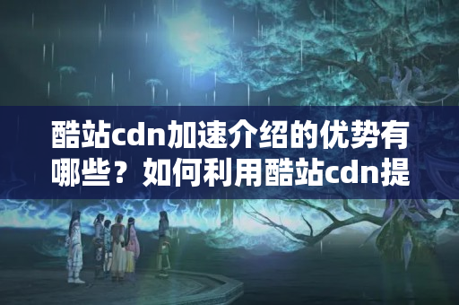 酷站cdn加速介紹的優(yōu)勢(shì)有哪些？如何利用酷站cdn提升網(wǎng)站性能？