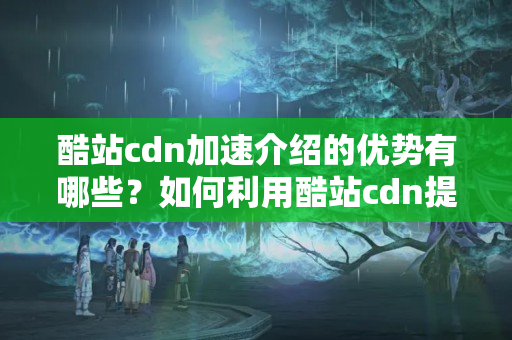 酷站cdn加速介紹的優(yōu)勢有哪些？如何利用酷站cdn提升網(wǎng)站性能？