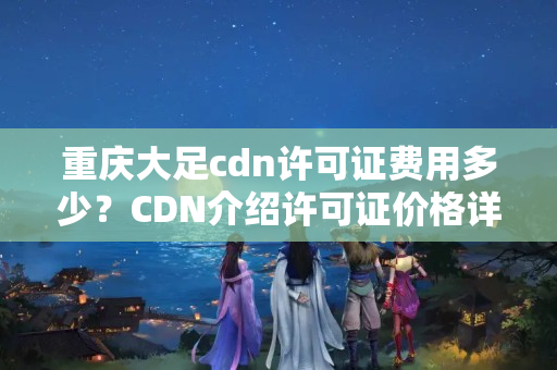 重慶大足cdn許可證費用多少？CDN介紹許可證價格詳解