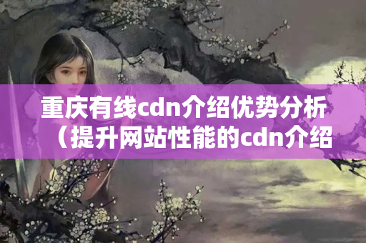 重慶有線cdn介紹優(yōu)勢分析（提升網(wǎng)站性能的cdn介紹）