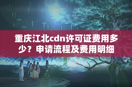 重慶江北cdn許可證費用多少？申請流程及費用明細