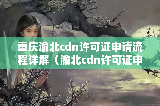 重慶渝北cdn許可證申請流程詳解（渝北cdn許可證申請手續(xù)步驟）