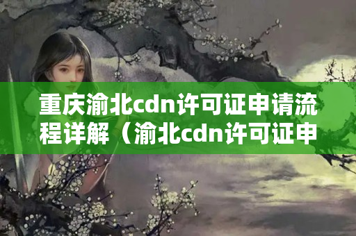 重慶渝北cdn許可證申請流程詳解（渝北cdn許可證申請手續(xù)步驟）