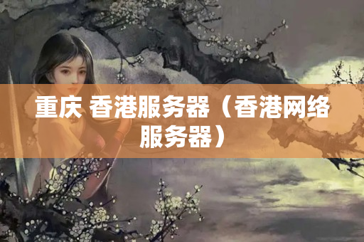 重慶 香港服務(wù)器（香港網(wǎng)絡(luò)服務(wù)器）