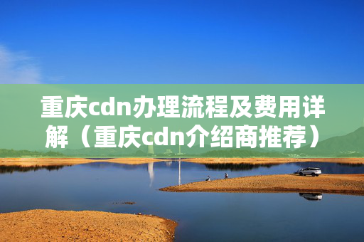 重慶cdn辦理流程及費(fèi)用詳解（重慶cdn介紹商推薦）