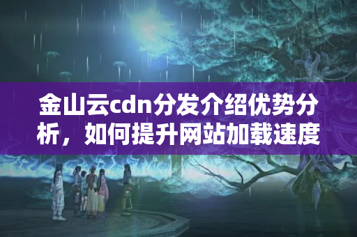 金山云cdn分發(fā)介紹優(yōu)勢分析，如何提升網(wǎng)站加載速度