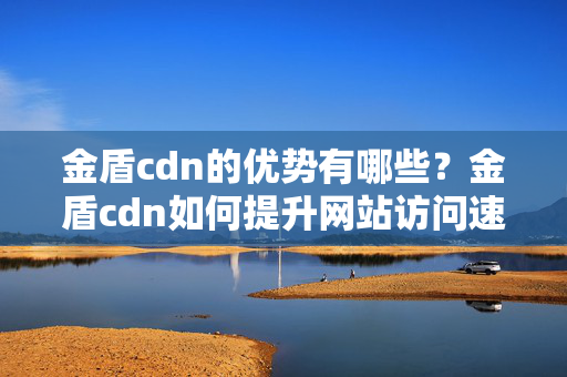 金盾cdn的優(yōu)勢(shì)有哪些？金盾cdn如何提升網(wǎng)站訪(fǎng)問(wèn)速度？