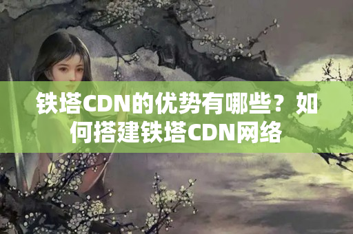 鐵塔CDN的優(yōu)勢有哪些？如何搭建鐵塔CDN網絡