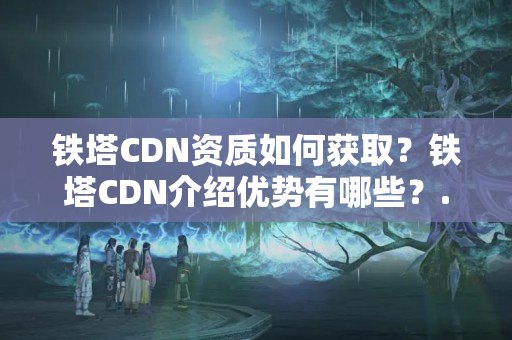 鐵塔CDN資質(zhì)如何獲??？鐵塔CDN介紹優(yōu)勢有哪些？