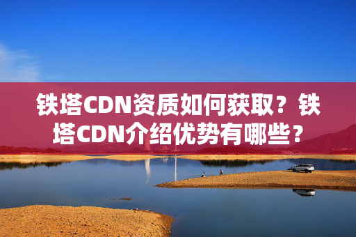 鐵塔CDN資質(zhì)如何獲??？鐵塔CDN介紹優(yōu)勢(shì)有哪些？