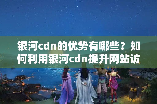 銀河cdn的優(yōu)勢(shì)有哪些？如何利用銀河cdn提升網(wǎng)站訪問速度？