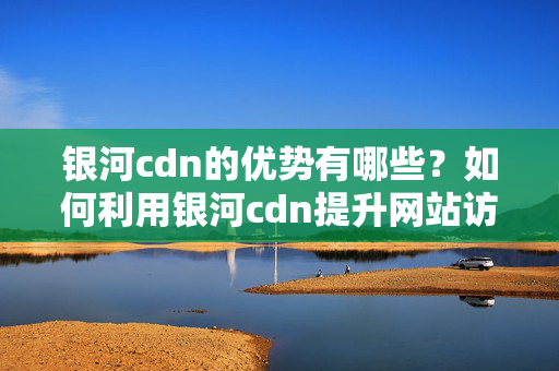 銀河cdn的優(yōu)勢有哪些？如何利用銀河cdn提升網(wǎng)站訪問速度？