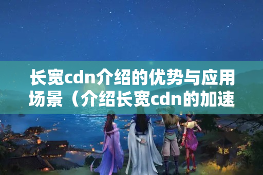 長寬cdn介紹的優(yōu)勢與應(yīng)用場景（介紹長寬cdn的加速能力）