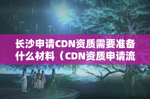 長沙申請CDN資質需要準備什么材料（CDN資質申請流程詳解）