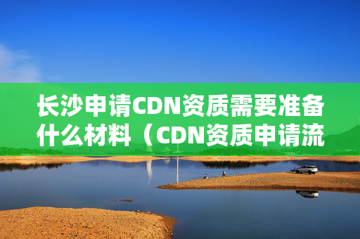 長沙申請CDN資質需要準備什么材料（CDN資質申請流程詳解）