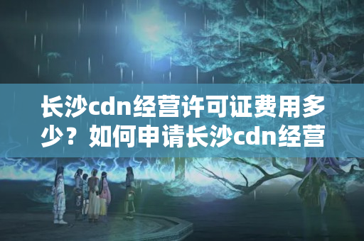 長沙cdn經(jīng)營許可證費(fèi)用多少？如何申請(qǐng)長沙cdn經(jīng)營許可證？