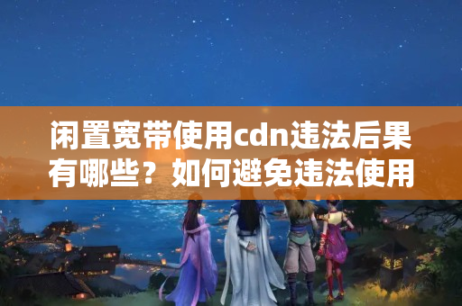 閑置寬帶使用cdn違法后果有哪些？如何避免違法使用cdn？