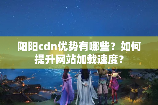 陽陽cdn優(yōu)勢有哪些？如何提升網(wǎng)站加載速度？