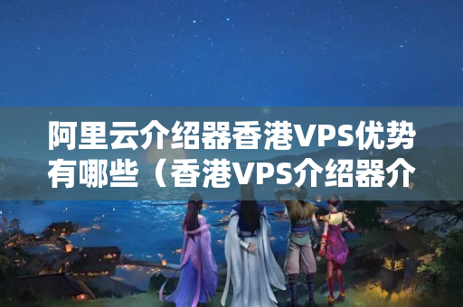 阿里云介紹器香港VPS優(yōu)勢有哪些（香港VPS介紹器介紹）