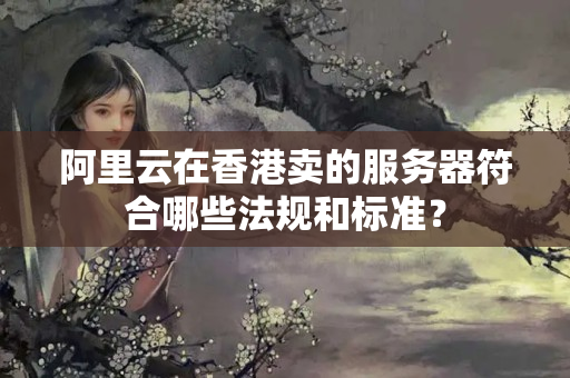 阿里云在香港賣的服務器符合哪些法規(guī)和標準？