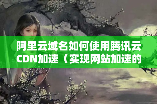 阿里云域名如何使用騰訊云CDN加速（實(shí)現(xiàn)網(wǎng)站加速的方法詳解）