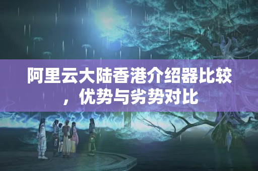 阿里云大陸香港介紹器比較，優(yōu)勢與劣勢對比