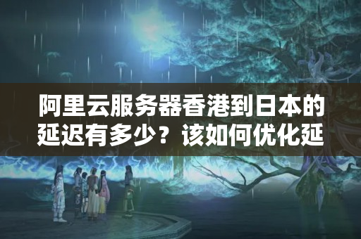 阿里云服務(wù)器香港到日本的延遲有多少？該如何優(yōu)化延遲？1368