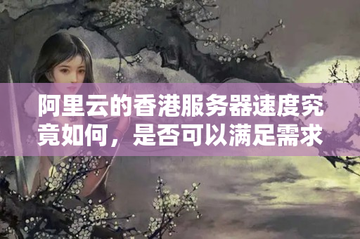 阿里云的香港服務(wù)器速度究竟如何，是否可以滿足需求？