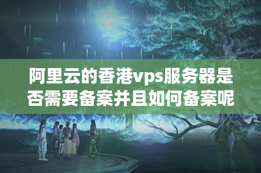 阿里云的香港vps服務(wù)器是否需要備案并且如何備案呢？