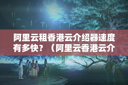 阿里云租香港云介紹器速度有多快？（阿里云香港云介紹器性能介紹）