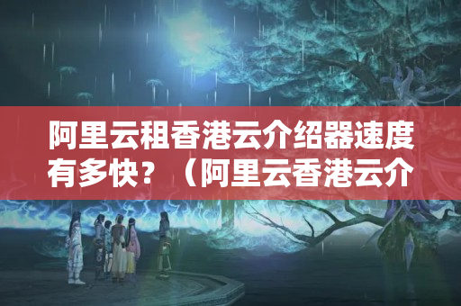 阿里云租香港云介紹器速度有多快？（阿里云香港云介紹器性能介紹）