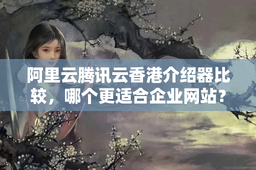 阿里云騰訊云香港介紹器比較，哪個(gè)更適合企業(yè)網(wǎng)站？