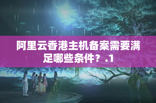 阿里云香港主機備案需要滿足哪些條件？