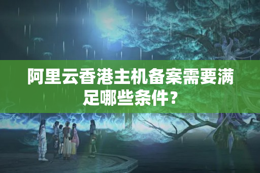 阿里云香港主機備案需要滿足哪些條件？