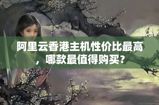 阿里云香港主機性價比最高，哪款最值得購買？