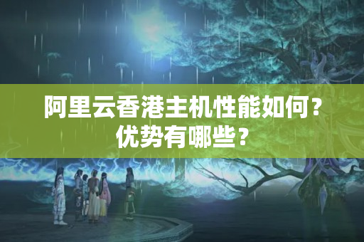 阿里云香港主機(jī)性能如何？?jī)?yōu)勢(shì)有哪些？