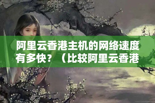 阿里云香港主機的網(wǎng)絡速度有多快？（比較阿里云香港主機的網(wǎng)絡速度）