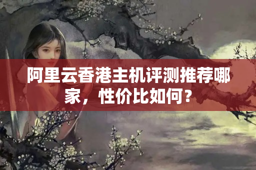 阿里云香港主機(jī)評(píng)測(cè)推薦哪家，性價(jià)比如何？