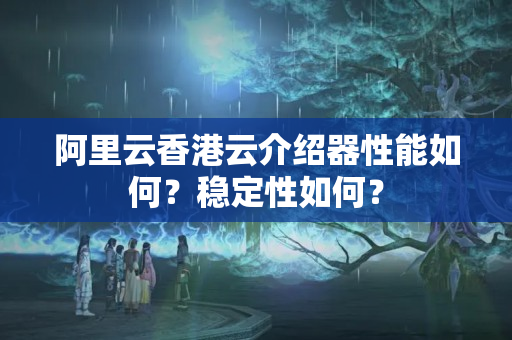 阿里云香港云介紹器性能如何？穩(wěn)定性如何？