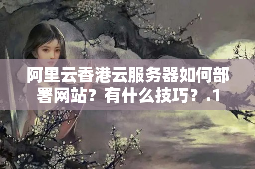 阿里云香港云服務器如何部署網(wǎng)站？有什么技巧？