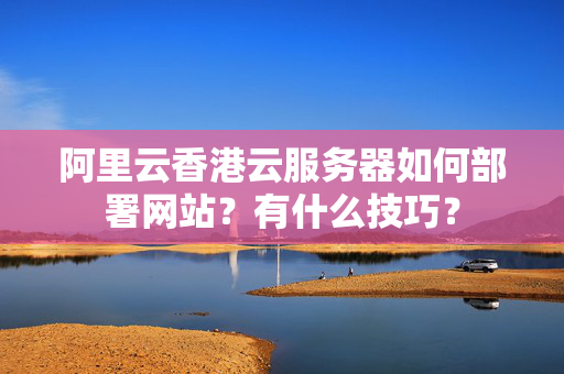 阿里云香港云服務(wù)器如何部署網(wǎng)站？有什么技巧？