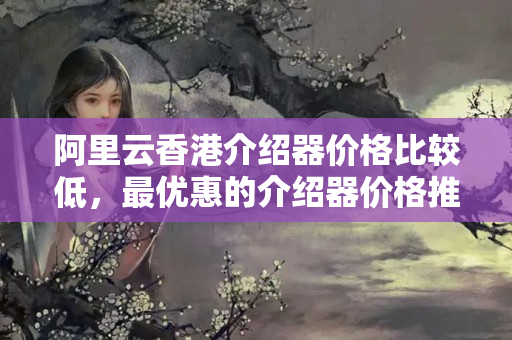 阿里云香港介紹器價格比較低，最優(yōu)惠的介紹器價格推薦