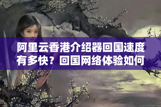 阿里云香港介紹器回國速度有多快？回國網(wǎng)絡(luò)體驗如何？